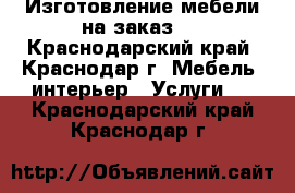 Изготовление мебели на заказ.  - Краснодарский край, Краснодар г. Мебель, интерьер » Услуги   . Краснодарский край,Краснодар г.